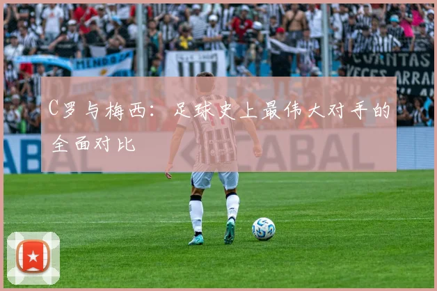 C罗与梅西:足球史上最伟大对手的全面对比