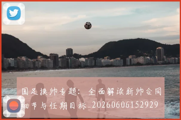 国足换帅专题:全面解读新帅合同细节与任期目标_20260606152929