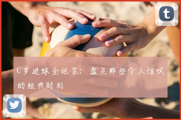C罗进球全记录:盘点那些令人惊叹的经典时刻