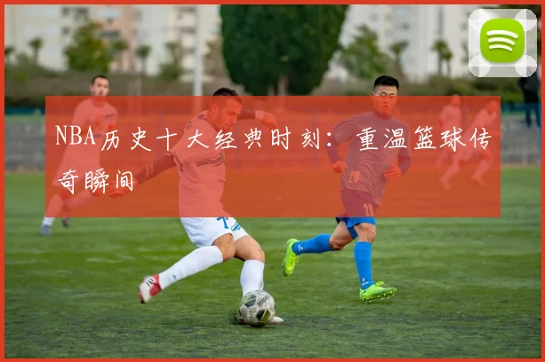 NBA历史十大经典时刻：重温篮球传奇瞬间