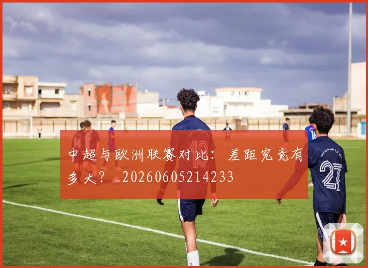 中超与欧洲联赛对比：差距究竟有多大？_20260605214233