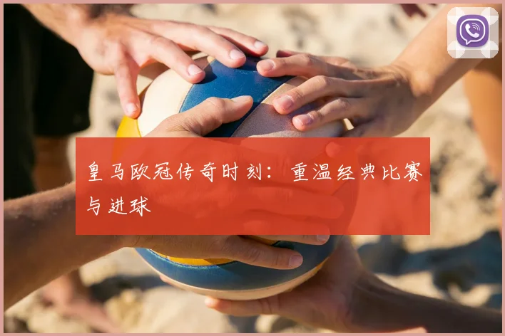 皇马欧冠传奇时刻:重温经典比赛与进球