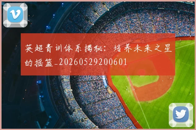 英超青训体系揭秘：培养未来之星的摇篮_20260529200601
