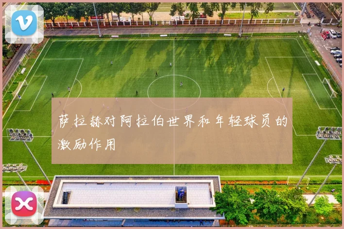 萨拉赫对阿拉伯世界和年轻球员的激励作用