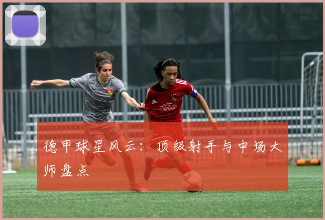 德甲球星风云：顶级射手与中场大师盘点