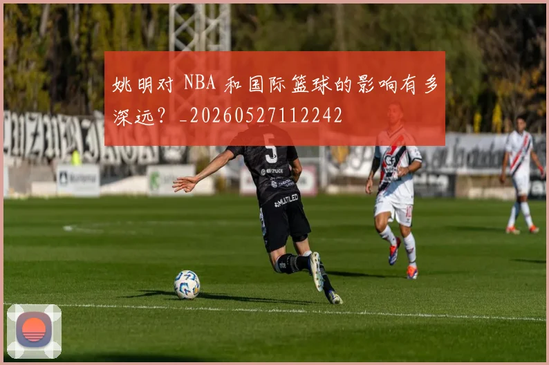 姚明对 NBA 和国际篮球的影响有多深远?_20260527112242