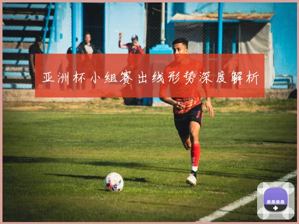 亚洲杯小组赛出线形势深度解析