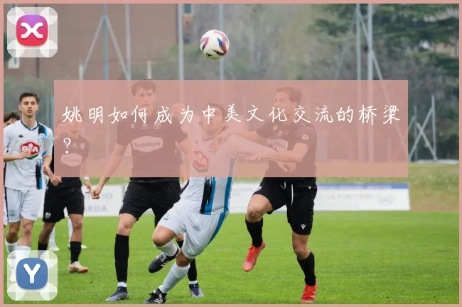 姚明如何成为中美文化交流的桥梁？