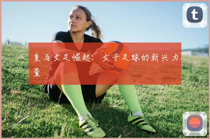 皇马女足崛起：女子足球的新兴力量