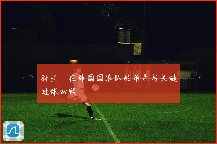孙兴慜在韩国国家队的角色与关键进球回顾