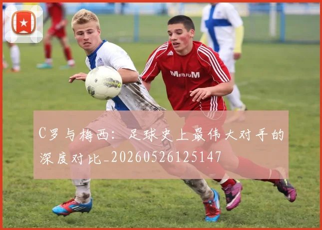 C罗与梅西:足球史上最伟大对手的深度对比_20260526125147