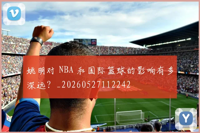 姚明对 NBA 和国际篮球的影响有多深远?_20260527112242