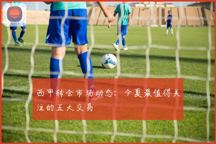 西甲转会市场动态：今夏最值得关注的五大交易