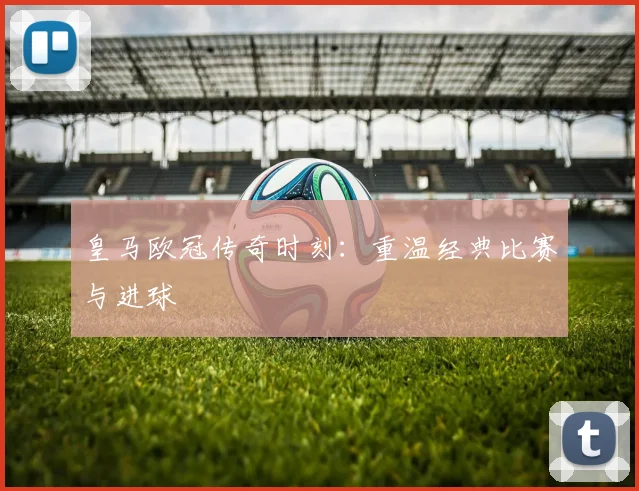 皇马欧冠传奇时刻：重温经典比赛与进球